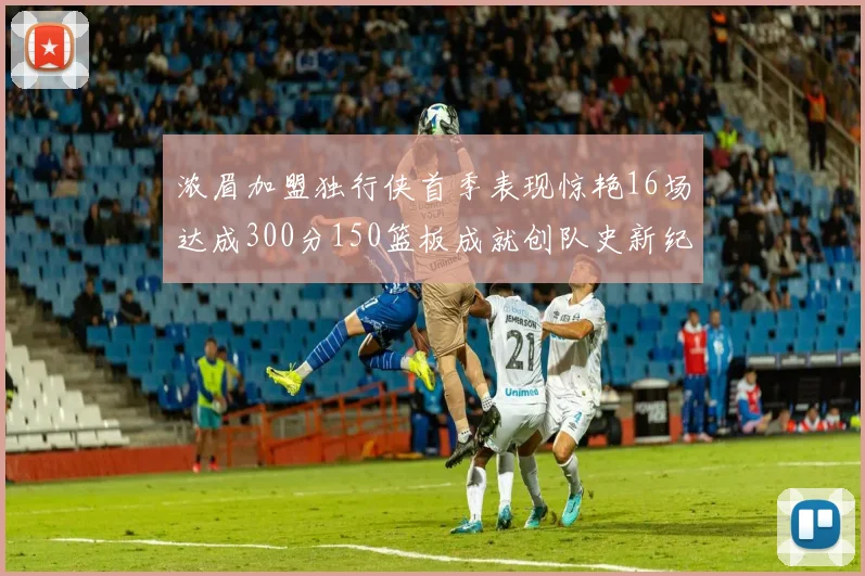 浓眉加盟独行侠首季表现惊艳16场达成300分150篮板成就创队史新纪录