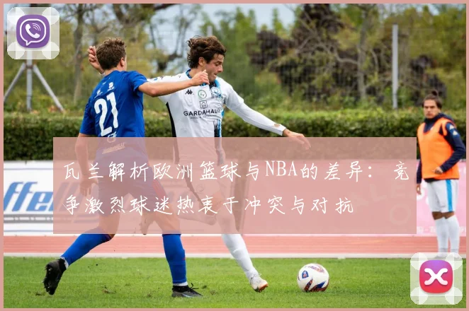 瓦兰解析欧洲篮球与NBA的差异：竞争激烈球迷热衷于冲突与对抗