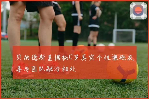 贝纳德斯基揭秘C罗真实个性谦逊友善与团队融洽相处