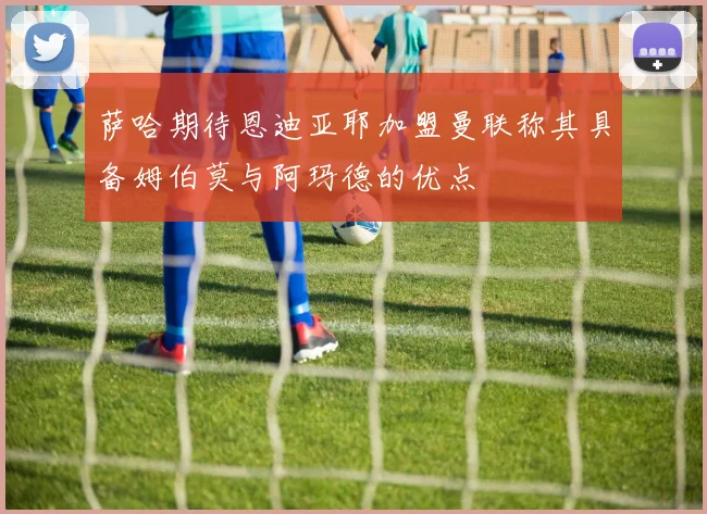萨哈期待恩迪亚耶加盟曼联称其具备姆伯莫与阿玛德的优点