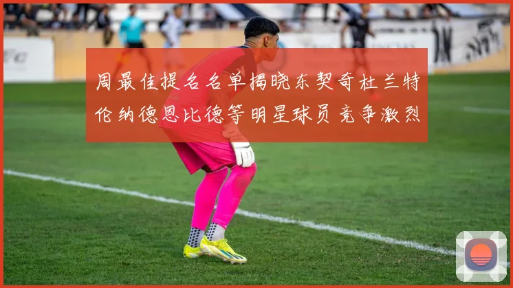 周最佳提名名单揭晓东契奇杜兰特伦纳德恩比德等明星球员竞争激烈