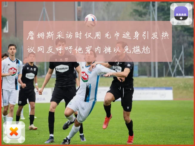 詹姆斯采访时仅用毛巾遮身引发热议网友呼吁他穿内裤以免尴尬