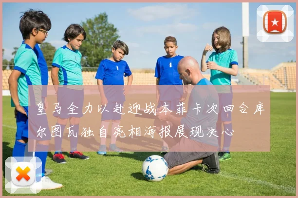 皇马全力以赴迎战本菲卡次回合库尔图瓦独自亮相海报展现决心