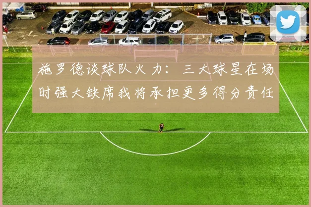 施罗德谈球队火力：三大球星在场时强大缺席我将承担更多得分责任