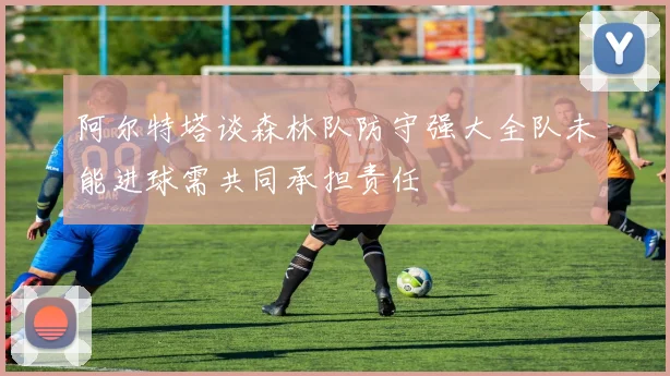 阿尔特塔谈森林队防守强大全队未能进球需共同承担责任