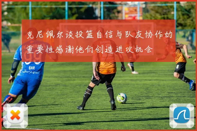 克尼佩尔谈投篮自信与队友协作的重要性感谢他们创造进攻机会