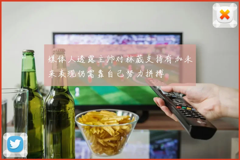 媒体人透露主帅对林葳支持有加未来表现仍需靠自己努力拼搏