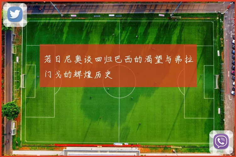 若日尼奥谈回归巴西的渴望与弗拉门戈的辉煌历史