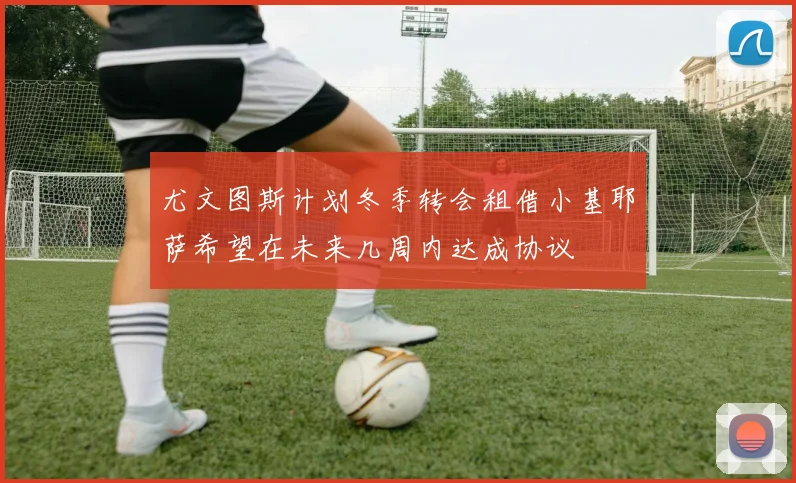 尤文图斯计划冬季转会租借小基耶萨希望在未来几周内达成协议