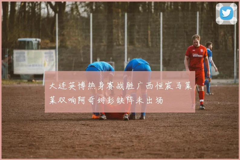 大连英博热身赛战胜广西恒宸马莱莱双响阿奇姆彭缺阵未出场