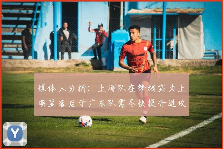 媒体人分析：上海队在锋线实力上明显落后于广东队需尽快提升进攻火力