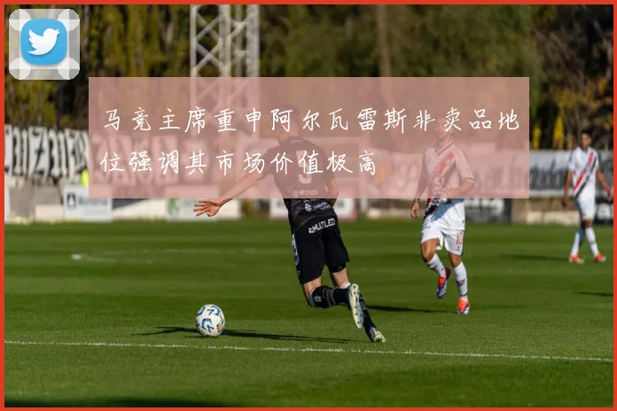 马竞主席重申阿尔瓦雷斯非卖品地位强调其市场价值极高