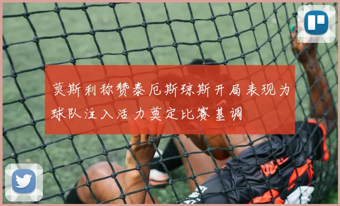 莫斯利称赞泰厄斯琼斯开局表现为球队注入活力奠定比赛基调
