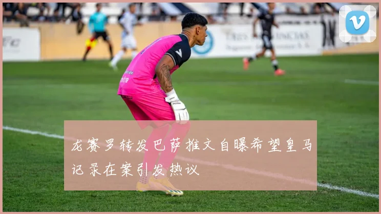 龙赛罗转发巴萨推文自曝希望皇马记录在案引发热议