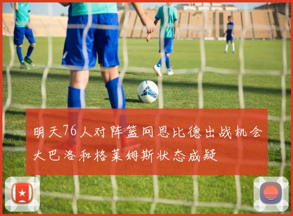 明天76人对阵篮网恩比德出战机会大巴洛和格莱姆斯状态成疑