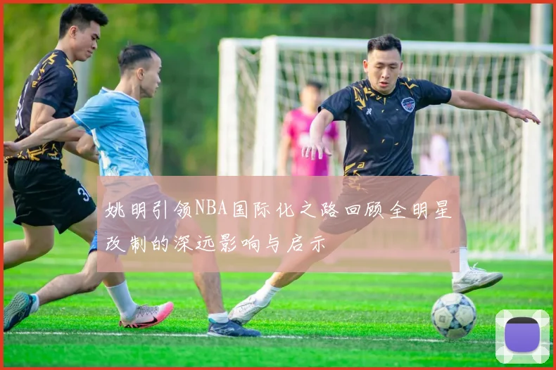 姚明引领NBA国际化之路回顾全明星改制的深远影响与启示