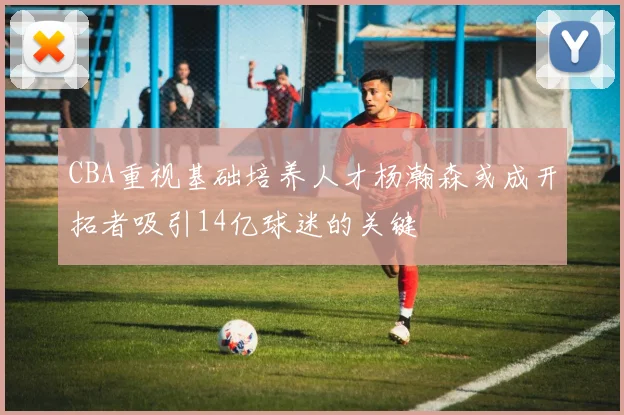 CBA重视基础培养人才杨瀚森或成开拓者吸引14亿球迷的关键