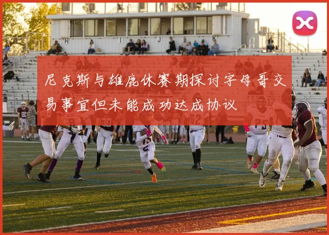 尼克斯与雄鹿休赛期探讨字母哥交易事宜但未能成功达成协议