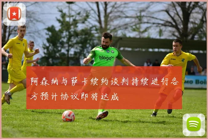 阿森纳与萨卡续约谈判持续进行各方预计协议即将达成